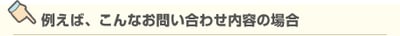 例えば、こんなお問い合わせ内容の場合