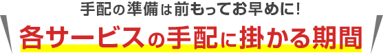 手配の準備は前もってお早めに！各サービスの手配に掛かる期間