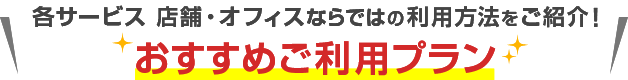 各サービス店舗・オフィスならではの利用方法をご紹介！おすすめご利用プラン