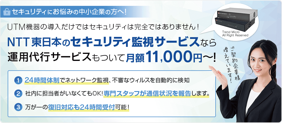 セキュリティにお悩みの中小企業の方へ！cyber機器の導入だけではセキュリティは完全ではありません！ NTT東日本のセキュリティ監視サービスなら運用代行サービスもついて月額11,000円～！ 1.24時間体制でネットワーク監視、不審なウィルスを自動的に検知 2.社内に担当者がいなくてもOK!専門スタッフが通信状況を報告します。 3.万が一の復旧対応も24時間受付可能！