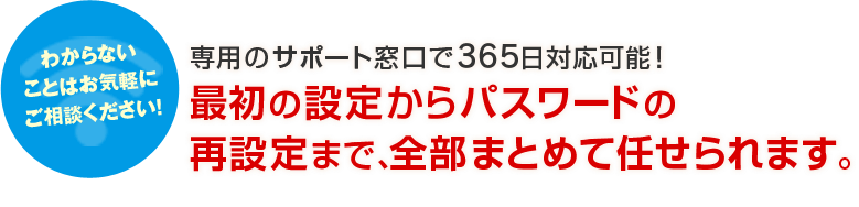 わからないことはお気軽にご相談ください！専用のサポート窓口で365日対応可能！最初の設定からパスワードの再設定まで、全部まとめて任せられます。