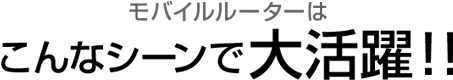 モバイルルーターはこんなシーンで大活躍！！