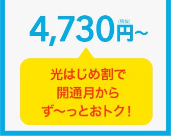 4,730円（税抜）～ 光はじめ割で開通月からず～っとおトク！