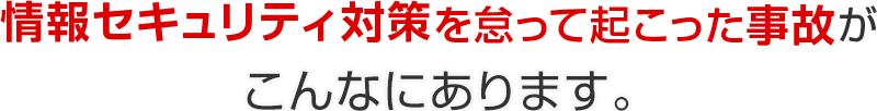 情報セキュリティ対策を怠って起こった事故がこんなにあります。