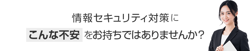 情報セキュリティ対策にこんな不安をお持ちではありませんか？