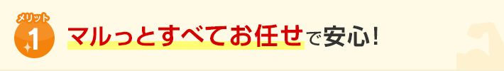 メリット1.マルっとすべてお任せで安心！