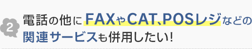 2.電話の他にFAXやCAT、POSレジなどの関連サービスも併用したい！