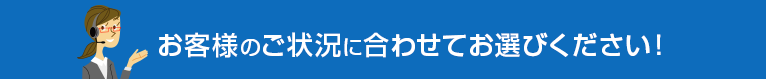 お客様のご状況に合わせてお選びください！