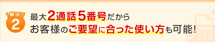 解決！2.最大2通話5番号だからお客様のご要望に合った使い方も可能！