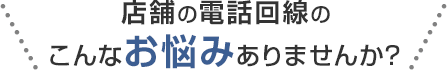 店舗の電話回線のこんなお悩みありませんか？