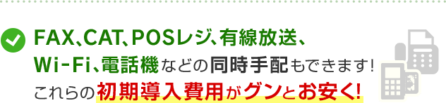 FAX、CAT、POSレジ、有線放送、Wi-Fi、電話機などの同時手配もできます！これらの初期導入費用がグンとお安く！