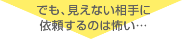 でも、見えない相手に依頼するのは怖い