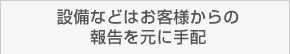 設備などはお客様からの報告を元に手配