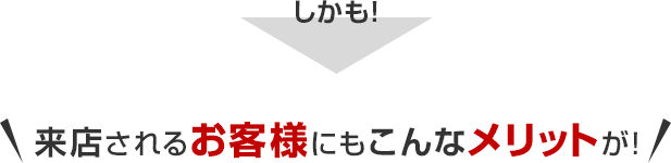 来店されるお客様にもこんなメリットが