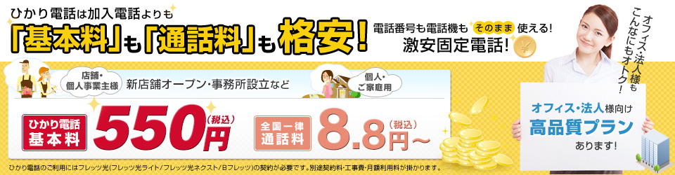 ひかり電話は加入電話よりも「基本料」も「通話料」も格安！電話番号も電話機もそのまま使える激安固定電話！店舗・個人事業主様 新店舗オープン・事務所設立など ひかり電話基本料 550円（税込）／全国一律通話料 8.8円（税込）オフィス・法人様向け高品質プランあります！