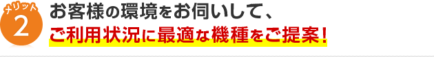 メリット2お客様の環境をお伺いして、ご利用状況に最適な機種をご提案